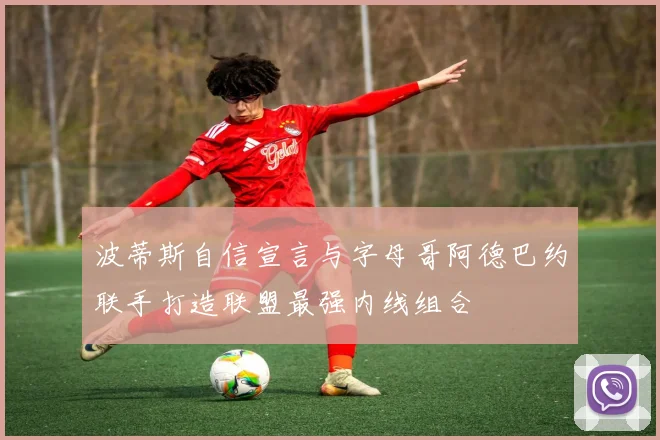 波蒂斯自信宣言与字母哥阿德巴约联手打造联盟最强内线组合