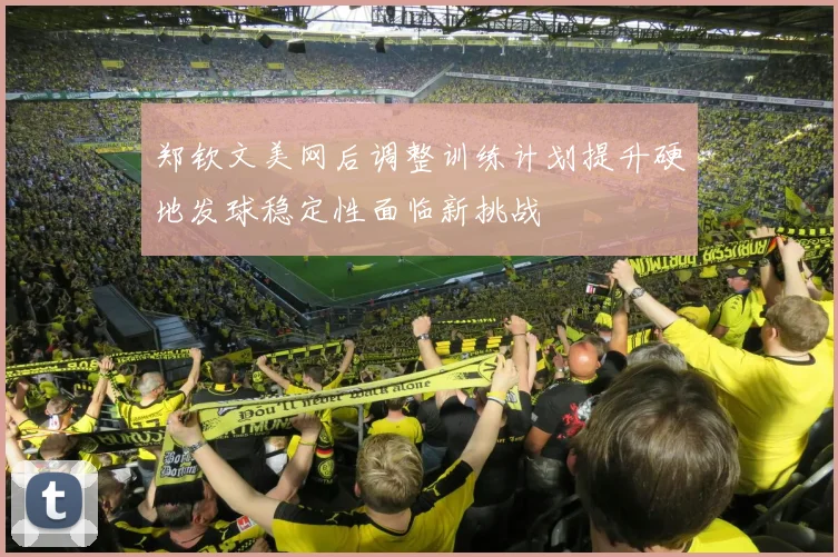 郑钦文美网后调整训练计划提升硬地发球稳定性面临新挑战