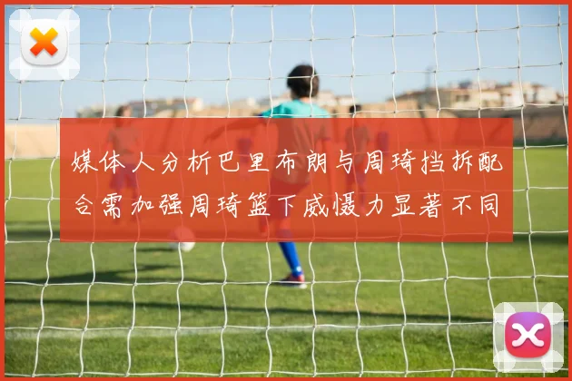 媒体人分析巴里布朗与周琦挡拆配合需加强周琦篮下威慑力显著不同于大秋