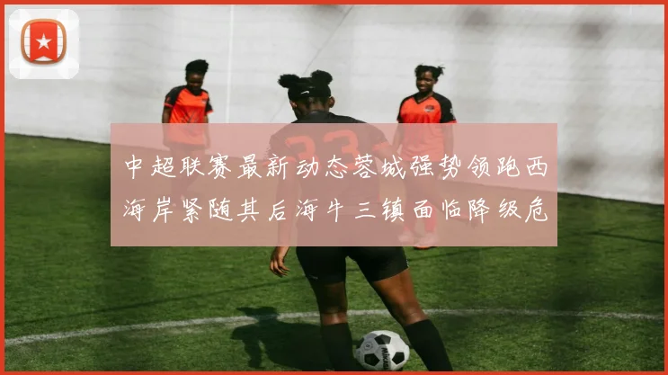 中超联赛最新动态蓉城强势领跑西海岸紧随其后海牛三镇面临降级危机