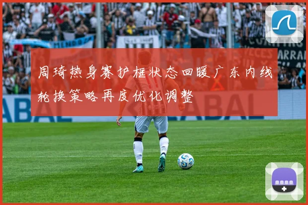 周琦热身赛护框状态回暖广东内线轮换策略再度优化调整