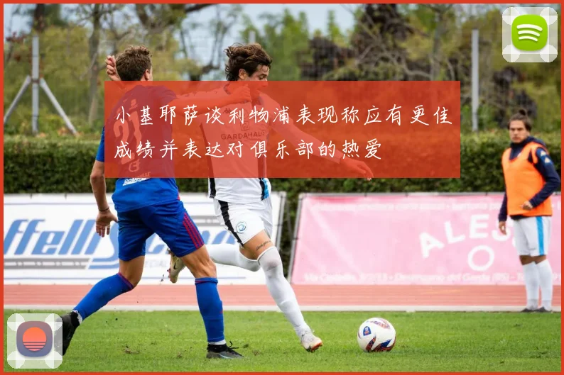 小基耶萨谈利物浦表现称应有更佳成绩并表达对俱乐部的热爱