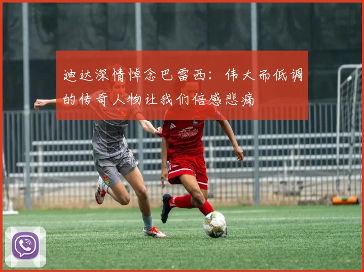 迪达深情悼念巴雷西：伟大而低调的传奇人物让我们倍感悲痛