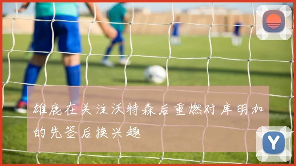 雄鹿在关注沃特森后重燃对库明加的先签后换兴趣