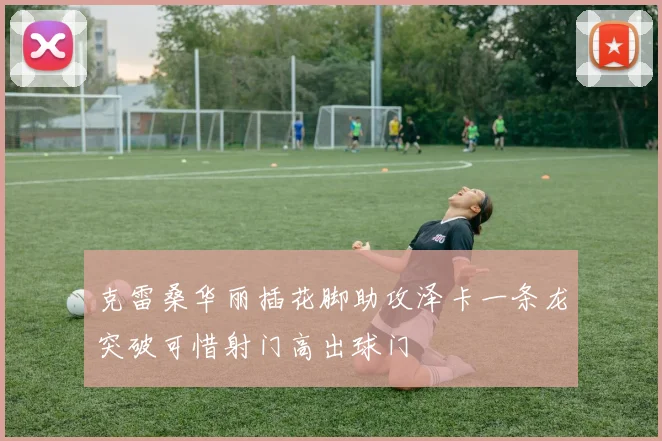 克雷桑华丽插花脚助攻泽卡一条龙突破可惜射门高出球门
