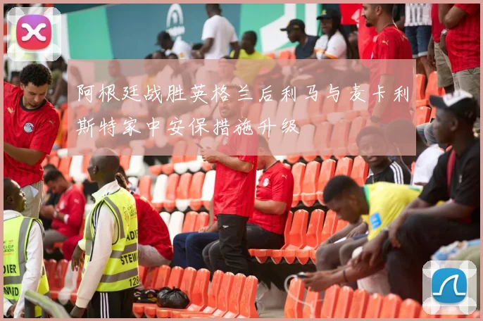 阿根廷战胜英格兰后利马与麦卡利斯特家中安保措施升级