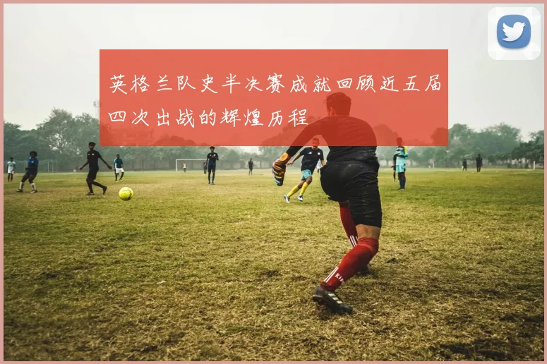 英格兰队史半决赛成就回顾近五届四次出战的辉煌历程
