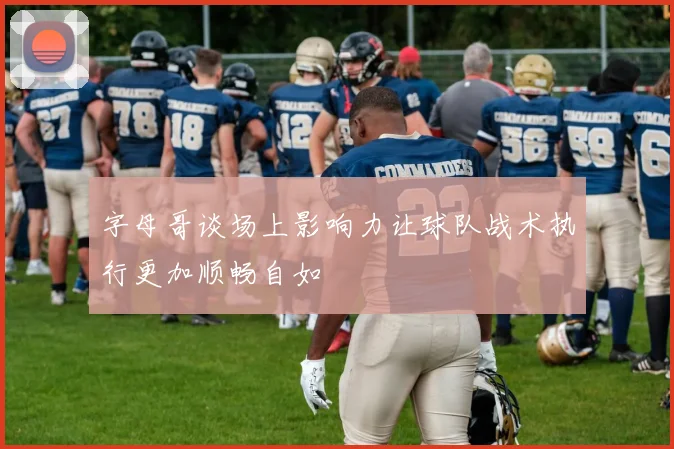 字母哥谈场上影响力让球队战术执行更加顺畅自如