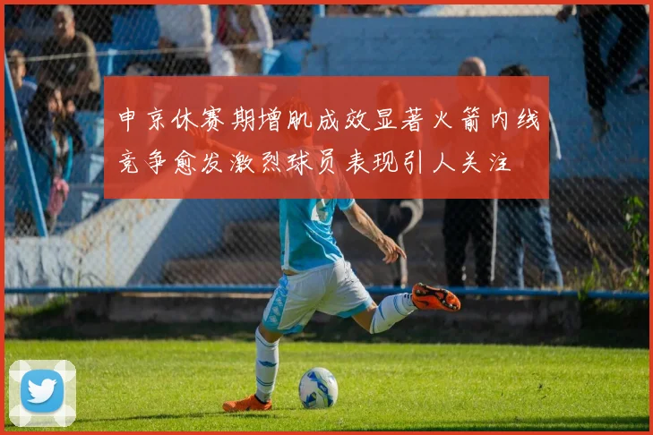 申京休赛期增肌成效显著火箭内线竞争愈发激烈球员表现引人关注