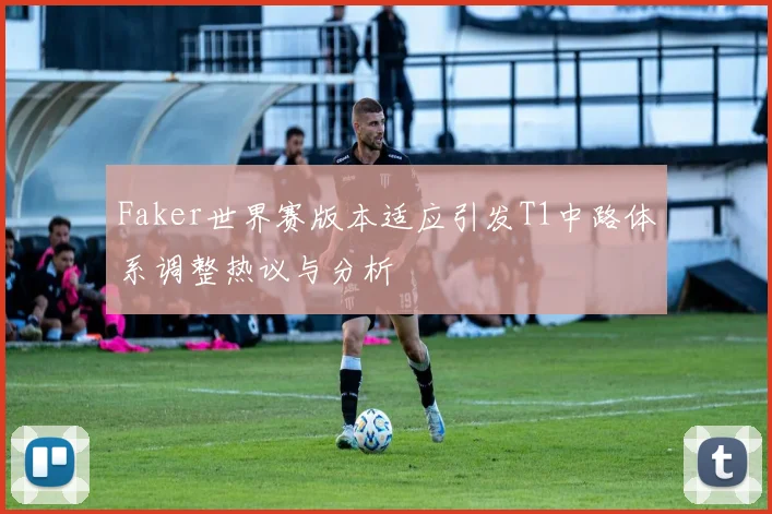 Faker世界赛版本适应引发T1中路体系调整热议与分析