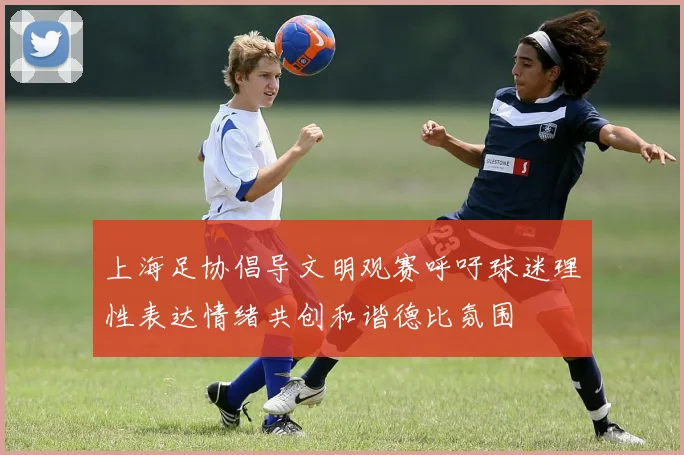 上海足协倡导文明观赛呼吁球迷理性表达情绪共创和谐德比氛围
