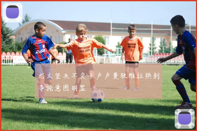 尤文坚决不卖卡卢卢曼联维拉热刺争抢意图明显