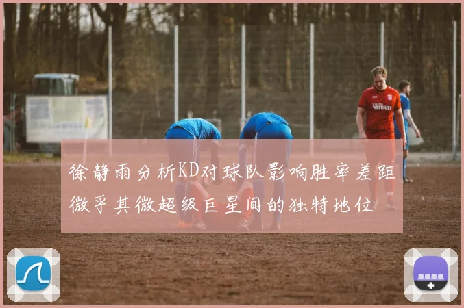 徐静雨分析KD对球队影响胜率差距微乎其微超级巨星间的独特地位