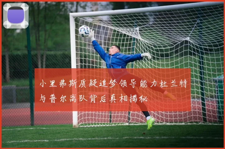 小里弗斯质疑追梦领导能力杜兰特与普尔离队背后真相揭秘