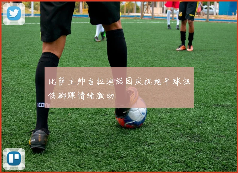比萨主帅吉拉迪诺因庆祝绝平球扭伤脚踝情绪激动