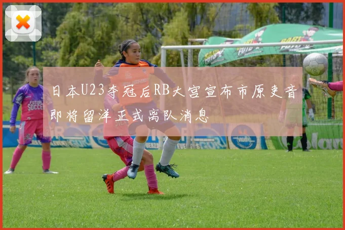 日本U23夺冠后RB大宫宣布市原吏音即将留洋正式离队消息