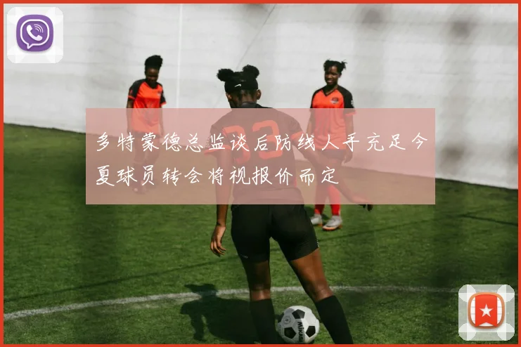 多特蒙德总监谈后防线人手充足今夏球员转会将视报价而定