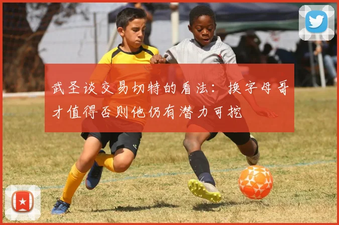 武圣谈交易切特的看法：换字母哥才值得否则他仍有潜力可挖