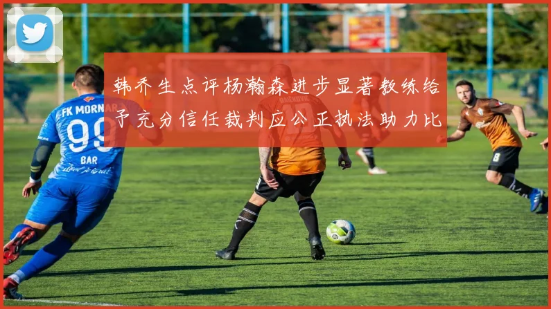 韩乔生点评杨瀚森进步显著教练给予充分信任裁判应公正执法助力比赛发展
