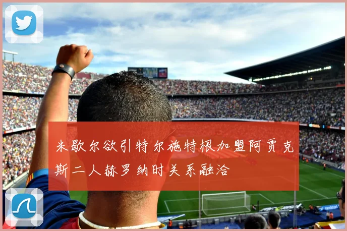 米歇尔欲引特尔施特根加盟阿贾克斯二人赫罗纳时关系融洽
